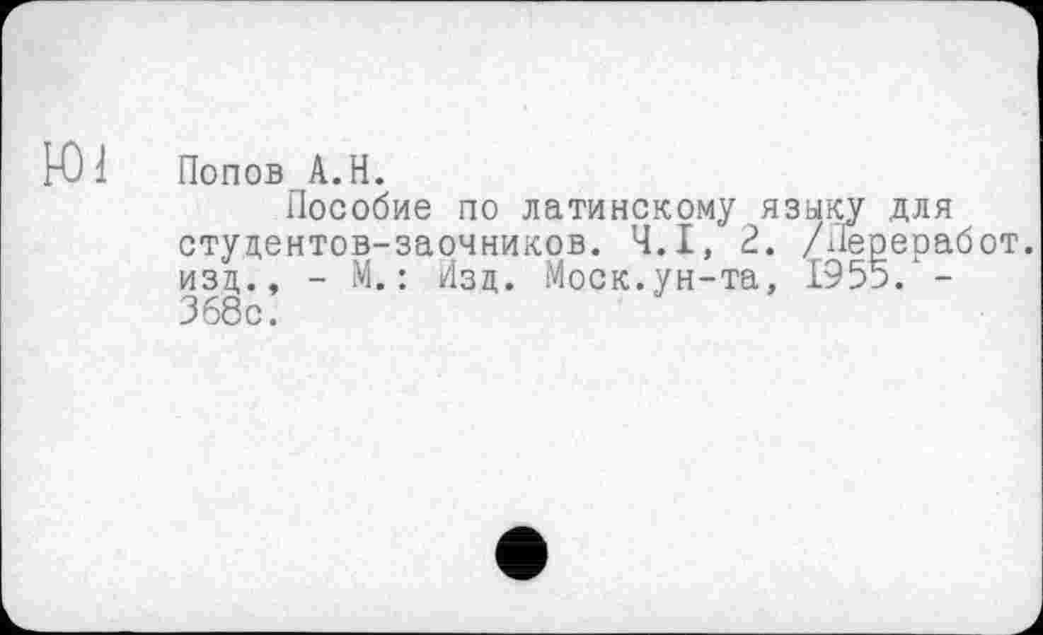 ﻿Ю1 Попов А.Н.
Пособие по латинскому языку для студентов-заочников. Ч.І, 2. /ііереработ. изд., - М. : Изд. Моск.ун-та, 1955/-368с.